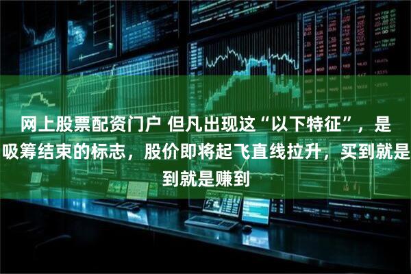 网上股票配资门户 但凡出现这“以下特征”，是主力吸筹结束的标志，股价即将起飞直线拉升，买到就是赚到