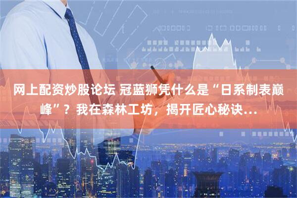 网上配资炒股论坛 冠蓝狮凭什么是“日系制表巅峰”？我在森林工坊，揭开匠心秘诀…