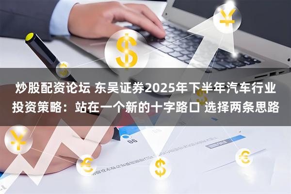 炒股配资论坛 东吴证券2025年下半年汽车行业投资策略：站在一个新的十字路口 选择两条思路