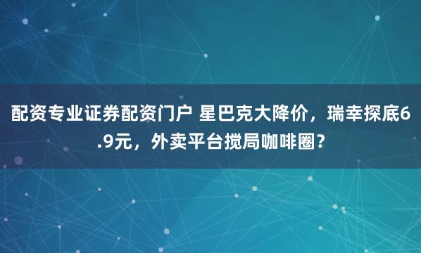 配资专业证券配资门户 星巴克大降价，瑞幸探底6.9元，外卖平台搅局咖啡圈？