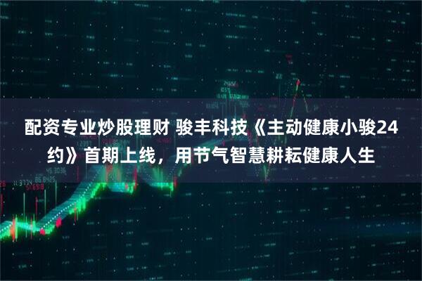 配资专业炒股理财 骏丰科技《主动健康小骏24约》首期上线，用节气智慧耕耘健康人生