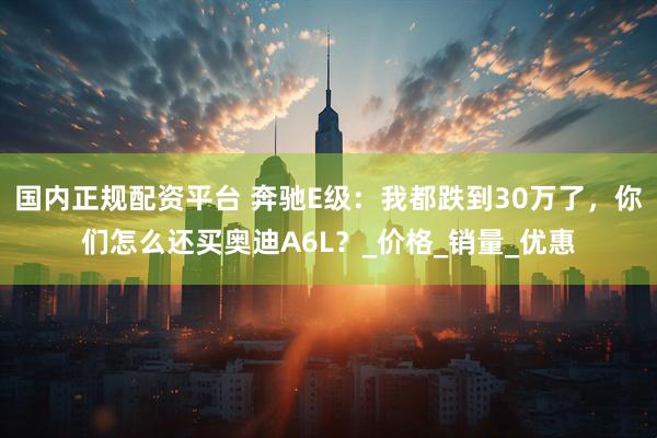 国内正规配资平台 奔驰E级：我都跌到30万了，你们怎么还买奥迪A6L？_价格_销量_优惠
