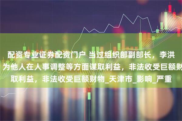 配资专业证券配资门户 当过组织部副部长，李洪伟指使他人打探案情，为他人在人事调整等方面谋取利益，非法收受巨额财物_天津市_影响_严重