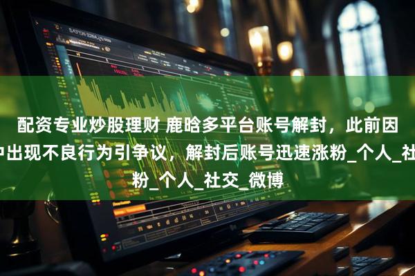 配资专业炒股理财 鹿晗多平台账号解封，此前因在直播中出现不良行为引争议，解封后账号迅速涨粉_个人_社交_微博