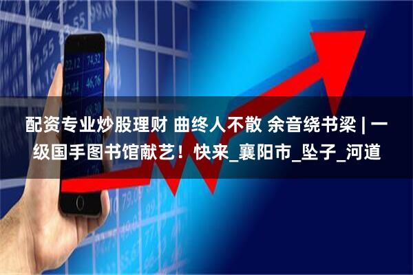 配资专业炒股理财 曲终人不散 余音绕书梁 | 一级国手图书馆献艺！快来_襄阳市_坠子_河道