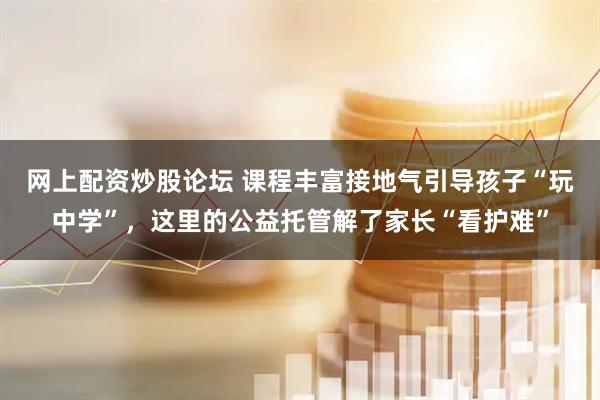 网上配资炒股论坛 课程丰富接地气引导孩子“玩中学”，这里的公益托管解了家长“看护难”