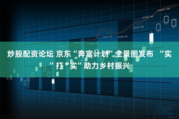 炒股配资论坛 京东“奔富计划”全景图发布  “实”打“实”助力乡村振兴