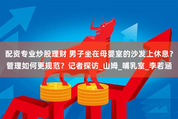 配资专业炒股理财 男子坐在母婴室的沙发上休息？管理如何更规范？记者探访_山姆_哺乳室_李若涵