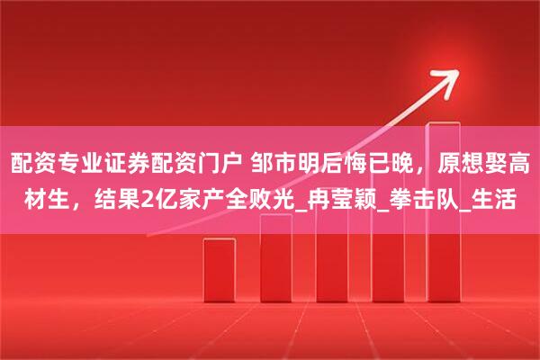 配资专业证券配资门户 邹市明后悔已晚，原想娶高材生，结果2亿家产全败光_冉莹颖_拳击队_生活