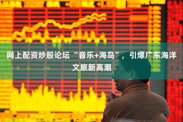 网上配资炒股论坛 “音乐+海岛”，引爆广东海洋文旅新高潮