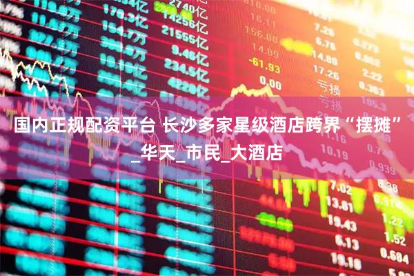 国内正规配资平台 长沙多家星级酒店跨界“摆摊”_华天_市民_大酒店