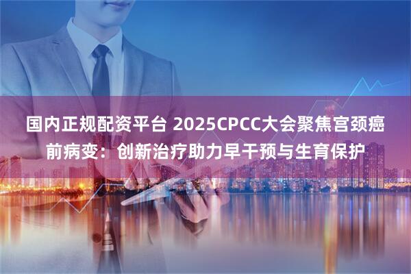 国内正规配资平台 2025CPCC大会聚焦宫颈癌前病变：创新治疗助力早干预与生育保护