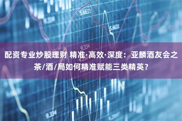 配资专业炒股理财 精准·高效·深度：亚麟酒友会之茶/酒/局如何精准赋能三类精英？