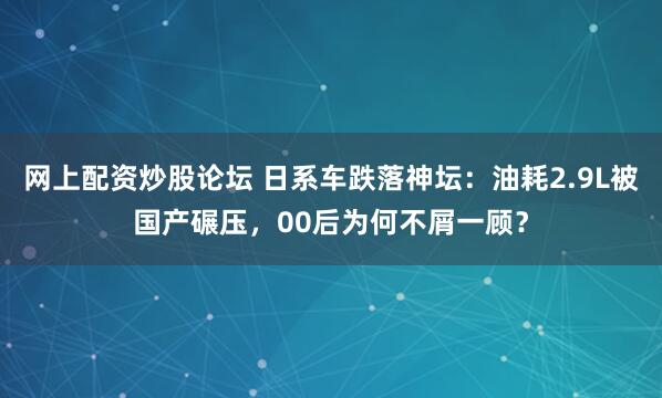 网上配资炒股论坛 日系车跌落神坛：油耗2.9L被国产碾压，00后为何不屑一顾？
