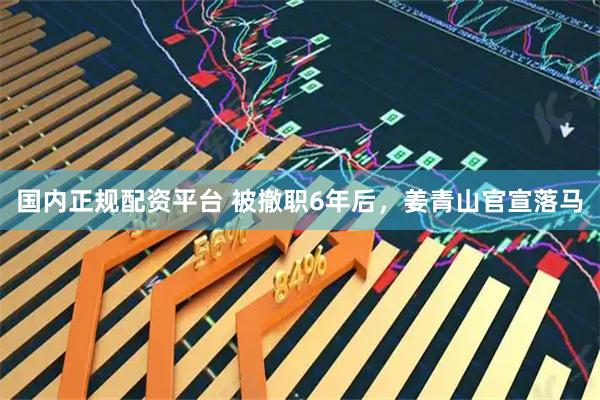 国内正规配资平台 被撤职6年后，姜青山官宣落马