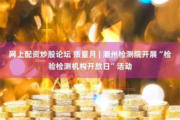 网上配资炒股论坛 质量月 | 潮州检测院开展“检验检测机构开放日”活动
