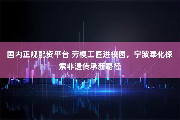 国内正规配资平台 劳模工匠进校园，宁波奉化探索非遗传承新路径