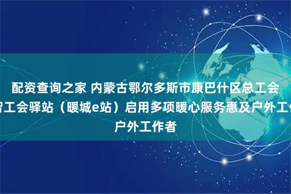 配资查询之家 内蒙古鄂尔多斯市康巴什区总工会数智工会驿站（暖城e站）启用多项暖心服务惠及户外工作者
