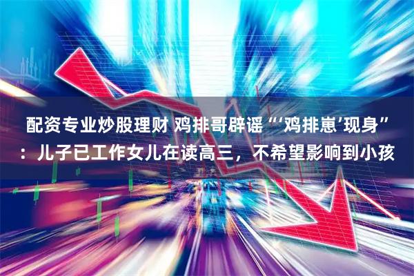 配资专业炒股理财 鸡排哥辟谣“‘鸡排崽’现身”：儿子已工作女儿在读高三，不希望影响到小孩