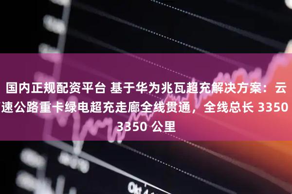 国内正规配资平台 基于华为兆瓦超充解决方案：云南高速公路重卡绿电超充走廊全线贯通，全线总长 3350 公里