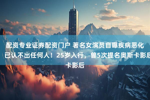 配资专业证券配资门户 著名女演员自曝疾病恶化，已认不出任何人！25岁入行，曾5次提名奥斯卡影后