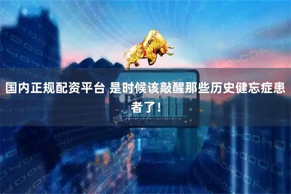 国内正规配资平台 是时候该敲醒那些历史健忘症患者了！