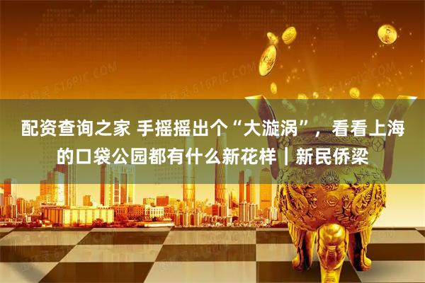 配资查询之家 手摇摇出个“大漩涡”，看看上海的口袋公园都有什么新花样｜新民侨梁