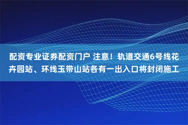 配资专业证券配资门户 注意！轨道交通6号线花卉园站、环线玉带山站各有一出入口将封闭施工