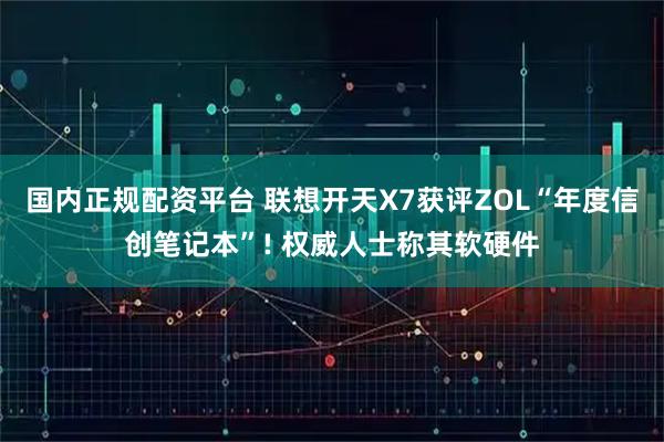 国内正规配资平台 联想开天X7获评ZOL“年度信创笔记本”! 权威人士称其软硬件