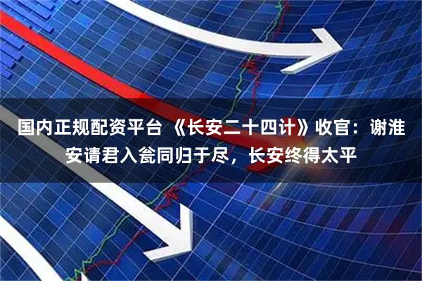 国内正规配资平台 《长安二十四计》收官：谢淮安请君入瓮同归于尽，长安终得太平