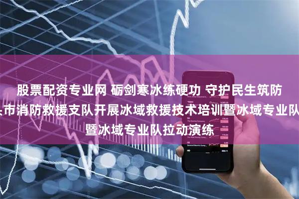 股票配资专业网 砺剑寒冰练硬功 守护民生筑防线——包头市消防救援支队开展冰域救援技术培训暨冰域专业队拉动演练