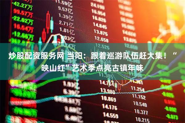炒股配资服务网 当阳：跟着巡游队伍赶大集！“映山红”艺术季点亮古镇年味
