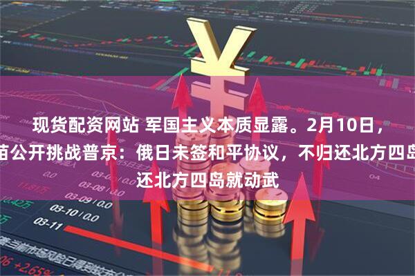 现货配资网站 军国主义本质显露。2月10日，高市早苗公开挑战普京：俄日未签和平协议，不归还北方四岛就动武