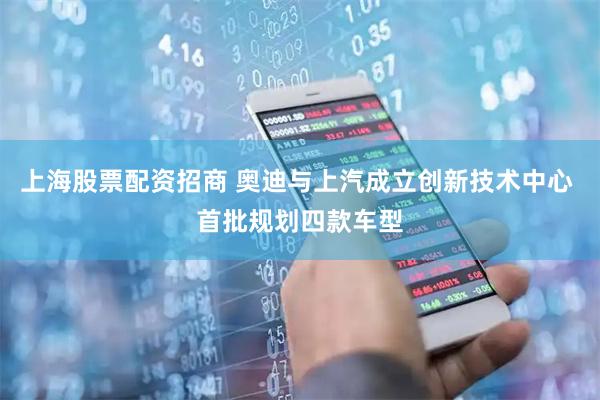 上海股票配资招商 奥迪与上汽成立创新技术中心 首批规划四款车型