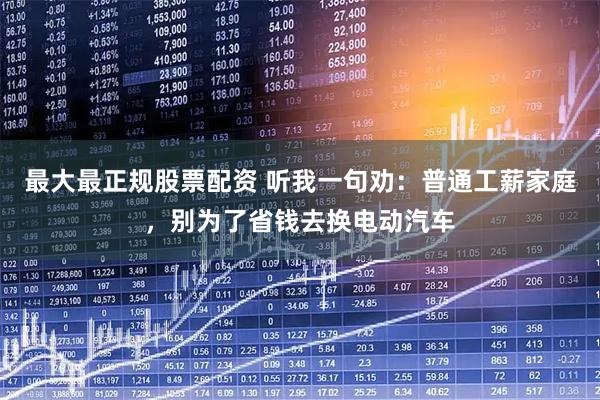 最大最正规股票配资 听我一句劝：普通工薪家庭，别为了省钱去换电动汽车