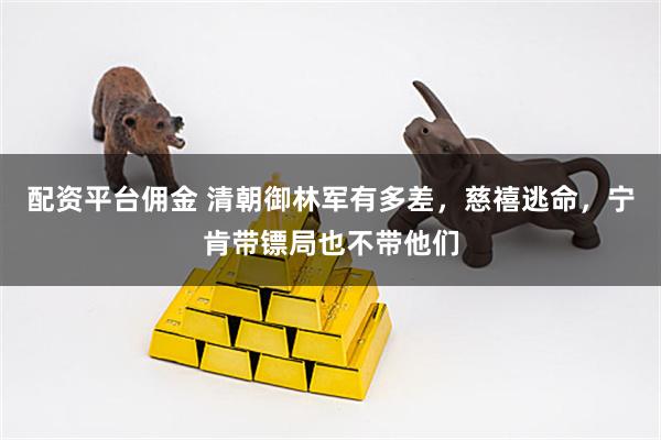 配资平台佣金 清朝御林军有多差，慈禧逃命，宁肯带镖局也不带他们