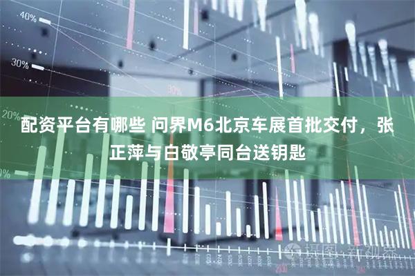 配资平台有哪些 问界M6北京车展首批交付，张正萍与白敬亭同台送钥匙