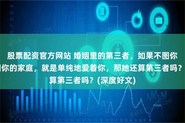 股票配资官方网站 婚姻里的第三者，如果不图你的钱，不图你的家庭，就是单纯地爱着你，那她还算第三者吗？(深度好文)