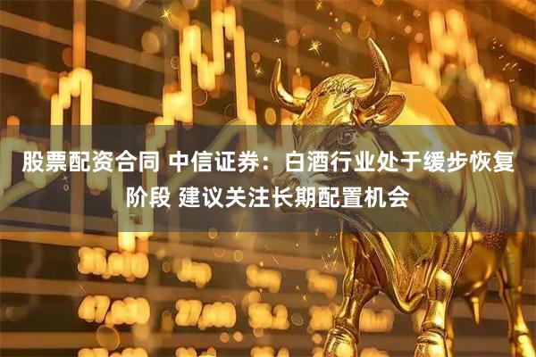 股票配资合同 中信证券：白酒行业处于缓步恢复阶段 建议关注长期配置机会