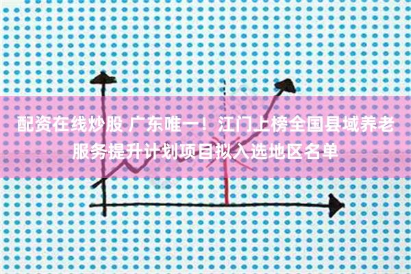 配资在线炒股 广东唯一！江门上榜全国县域养老服务提升计划项目拟入选地区名单