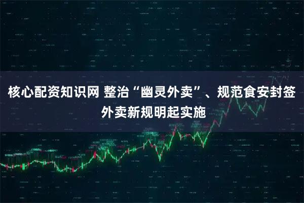 核心配资知识网 整治“幽灵外卖”、规范食安封签 外卖新规明起实施