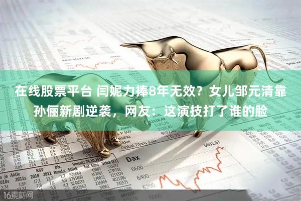 在线股票平台 闫妮力捧8年无效？女儿邹元清靠孙俪新剧逆袭，网友：这演技打了谁的脸