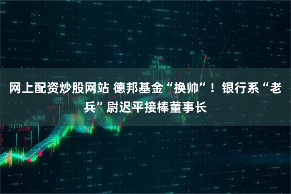 网上配资炒股网站 德邦基金“换帅”！银行系“老兵”尉迟平接棒董事长